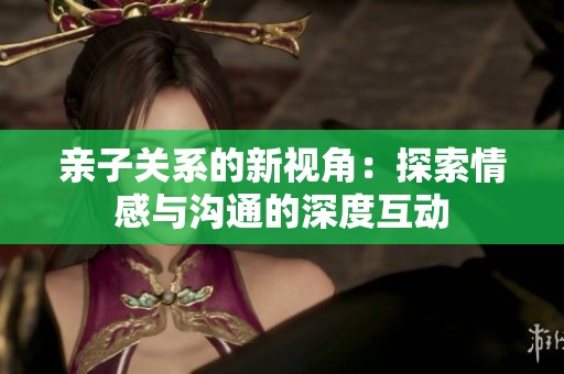 亲子关系的新视角：探索情感与沟通的深度互动