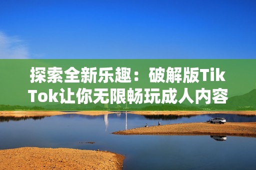 探索全新乐趣：破解版TikTok让你无限畅玩成人内容