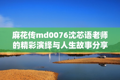 麻花传md0076沈芯语老师的精彩演绎与人生故事分享