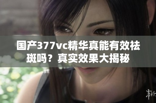 国产377vc精华真能有效祛斑吗？真实效果大揭秘