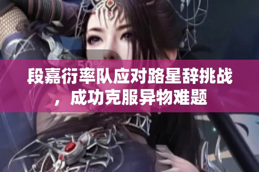 段嘉衍率队应对路星辞挑战，成功克服异物难题