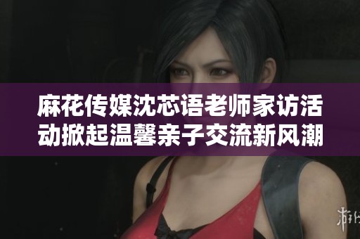 麻花传媒沈芯语老师家访活动掀起温馨亲子交流新风潮